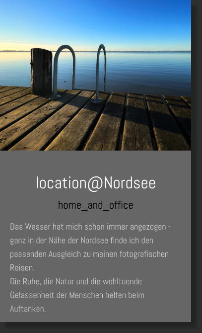 location@Nordsee home_and_office Das Wasser hat mich schon immer angezogen - ganz in der Nähe der Nordsee finde ich den passenden Ausgleich zu meinen fotografischen Reisen.  Die Ruhe, die Natur und die wohltuende Gelassenheit der Menschen helfen beim Auftanken.